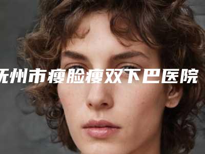 抚州市瘦脸瘦双下巴医院上榜清单预测评(抚州市瘦脸瘦双下巴整形医院)