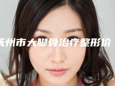 抚州市大脚骨治疗整形价格表一览(2025年3月均价为:31707元)