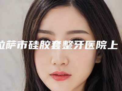 拉萨市硅胶套整牙医院上榜清单前十位口碑深究(拉萨市硅胶套整牙口腔医院口碑实力是强中强)