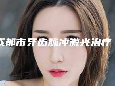 成都市牙齿脉冲激光治疗医生上榜清单前十名专业资料-成都市牙齿脉冲激光治疗口腔医生