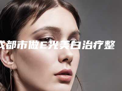 成都市做E光美白治疗整形科价格表(费用)曝光-成都市做E光美白治疗均价为1699元