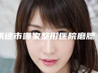 承德市哪家整形医院磨腮国字脸销骨比较好(承德市磨腮国字脸销骨医院排行榜前十正规名单推荐)