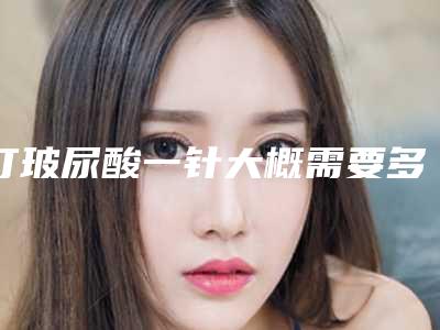 打玻尿酸一针大概需要多少钱打玻尿酸一般多少钱
