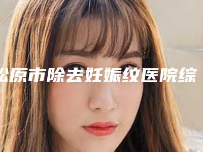 松原市除去妊娠纹医院综合实力前十位口碑排名都是哪些医-吉林松原阳光医疗美容口碑技术点评_附价格一览表