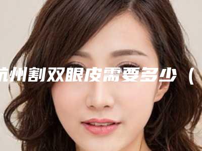 杭州割双眼皮需要多少(杭州哪里割双眼皮好)