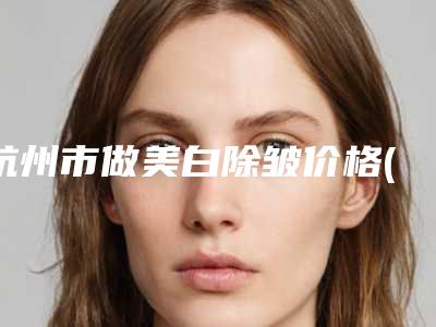 杭州市做美白除皱价格(收费标准)2025版更新(近6个月均价为:1873元)