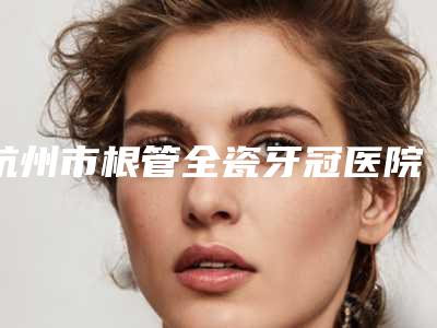 杭州市根管全瓷牙冠医院排名榜top10强权威资料(杭州舒亚口腔诊所口碑价格整理发布~)