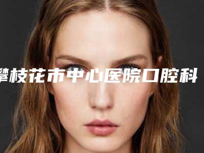 攀枝花市中心医院口腔科2025价格(费用)-牙齿反颔1627-2866元