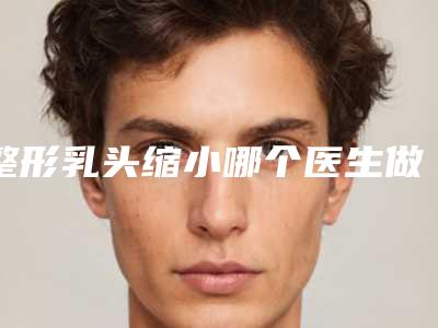 整形乳头缩小哪个医生做的好濮阳市(张巨祥医生正规大牌权威一览)