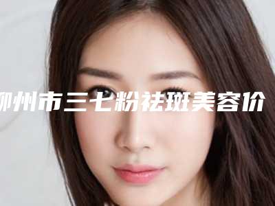 柳州市三七粉祛斑美容价格表更新啦(10月-4月三七粉祛斑美容均价为:2025元)