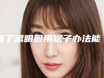 有了黑眼圈用啥子办法能够解决掉(有什么办法解决黑眼圈)