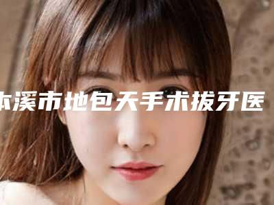 本溪市地包天手术拔牙医院排行榜汇集在此_网友认可度高(本溪市地包天手术拔牙口腔医院口碑医美)