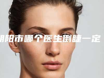 朝阳市哪个医生倒睫一定割双眼皮做的更好-朝阳市张建强整形医生