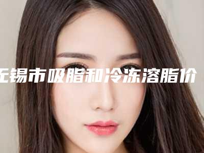 无锡市吸脂和冷冻溶脂价格(价目)表分享_附医院全新资料-近8个月均价为7420元