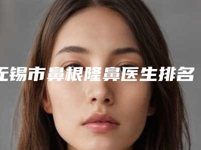 无锡市鼻根隆鼻医生排名榜都是哪些医生-邓海涛医生解锁前三