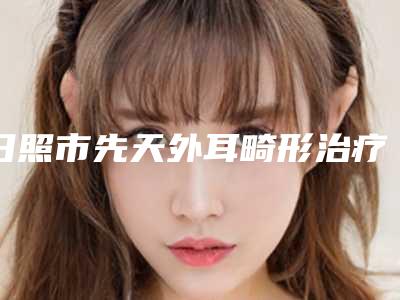 日照市先天外耳畸形治疗医院在榜清单实地走访十强_资料一手抓-日照市先天外耳畸形治疗整形医院