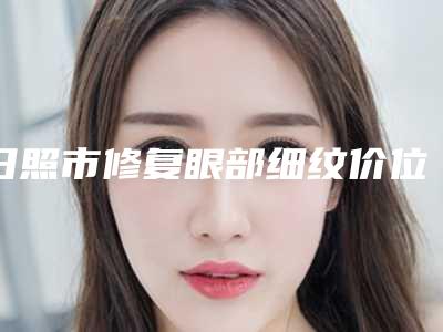 日照市修复眼部细纹价位表2025来了-日照市修复眼部细纹美容价格多少钱一次
