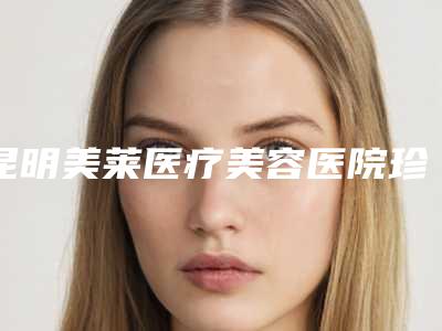 昆明美莱医疗美容医院珍贵一手价格表曝光-昆明市整形医院