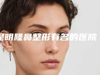 昆明隆鼻整形有名的医院排名基本介绍+2025价格表一览!