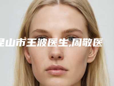 昆山市王波医生,周敬医生外泌体美容抗衰人气口碑实力汇总