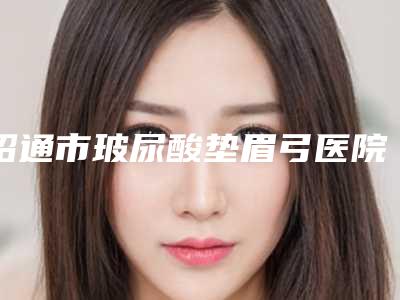 昭通市玻尿酸垫眉弓医院排行top10强标准发布-昭通爱丽诺医疗门诊部不容错过