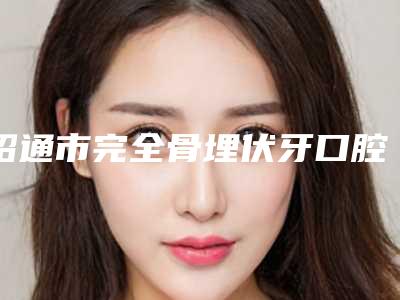 昭通市完全骨埋伏牙口腔医生排名榜口碑实力都不赖