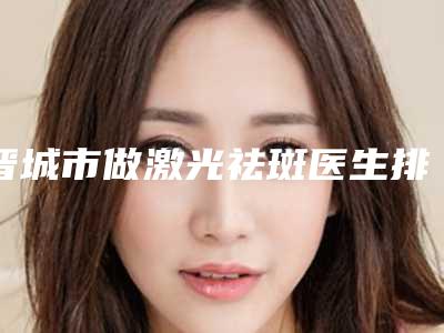 晋城市做激光祛斑医生排名top10强口碑擅长评测-赵强医生专家实力口碑在线揭晓