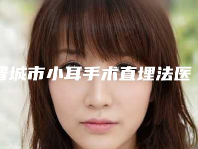 晋城市小耳手术直埋法医院在榜清单前十强榜单盘点-晋城市小耳手术直埋法整形医院