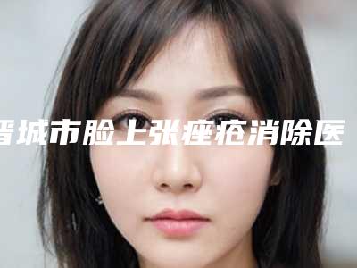 晋城市脸上张痤疮消除医生排名名单点评-晋城市冯光整形医生