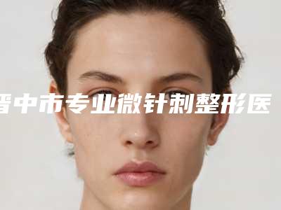 晋中市专业微针刺整形医院(晋中鹰华医疗美容门诊部谁与争锋)