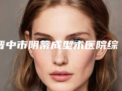 晋中市阴蒂成型术医院综合实力前十名排行榜哪个口碑好(晋中市阴蒂成型术整形医院)