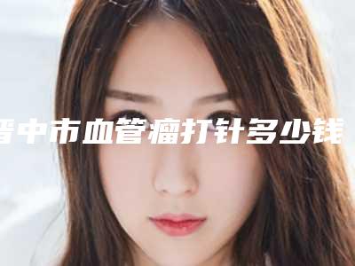 晋中市血管瘤打针多少钱(2025年晋中市血管瘤打针价格(费用)清单公布2025)