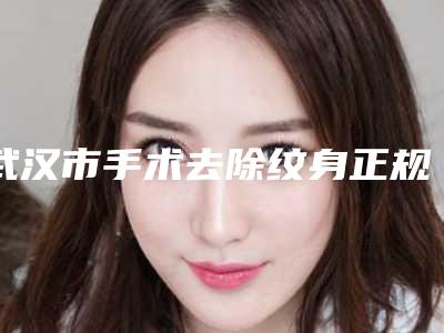 武汉市手术去除纹身正规医院-武汉市手术去除纹身医院排名top10权威预测