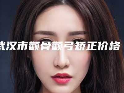 武汉市颧骨颧弓矫正价格表热门火爆一览(颧骨颧弓矫正费用大约是多少)