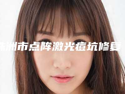 株洲市点阵激光痘坑修复医院排名榜强榜清单流出(株洲唐文斌医疗美容门诊部为您保驾护航)