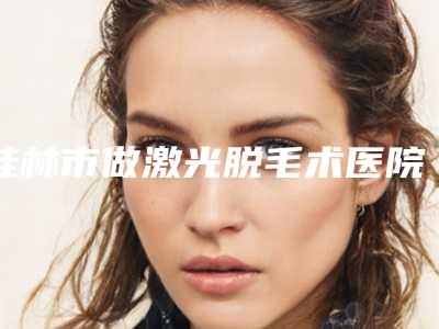 桂林市做激光脱毛术医院排行榜前十名排行榜单详解(桂林市做激光脱毛术整形医院)
