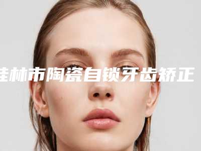 桂林市陶瓷自锁牙齿矫正医院前10强排名榜哪家更正规(桂林市陶瓷自锁牙齿矫正口腔医院口碑特色有不同)