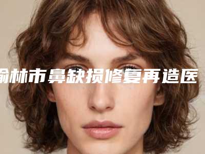 榆林市鼻缺损修复再造医生排行top10强超全评测-榆林市鲁开化整形医生