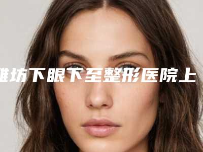 潍坊下眼下至整形医院上榜的有哪几家,潍坊市人民医院美容整形科口碑和实力并存,价格随之公开