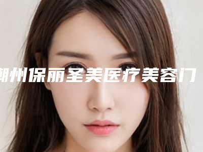 潮州保丽圣美医疗美容门诊部价格(价目)表全新出炉,速览附双侧下颌关节案例
