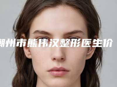 潮州市熊伟汉整形医生价格表(费用)全新新鲜出炉