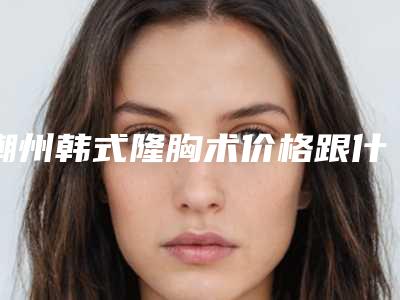 潮州韩式隆胸术价格跟什么有关-潮州韩式隆胸术术价格不一样