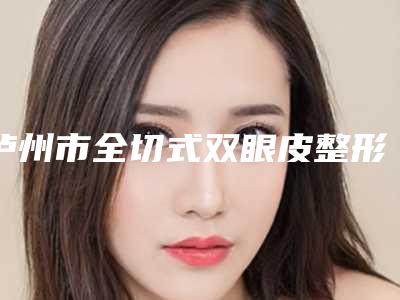 泸州市全切式双眼皮整形价格表全新出炉-泸州市全切式双眼皮均价为8602元