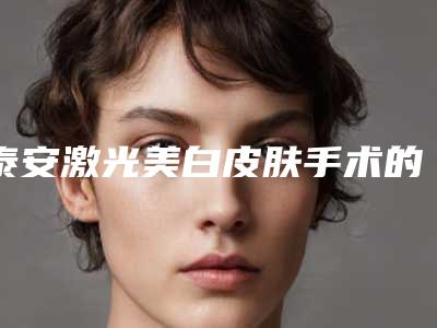 泰安激光美白皮肤手术的方法及价格-泰安激光美白皮肤价格是由什么因素决定的