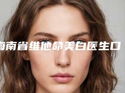 海南省维他命美白医生口碑榜top10榜单曝光-杜洛锋医生高人气医生汇聚于此