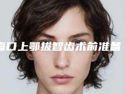 海口上鄂拔智齿术前准备和术后护理需要如何做