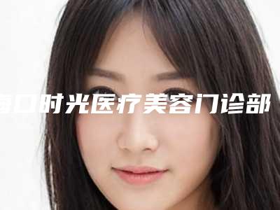 海口时光医疗美容门诊部费用-推荐张永东医生,李志伟医生
