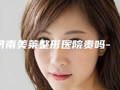 济南美莱整形医院贵吗-价位表详细爆出