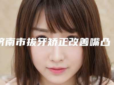 济南市拔牙矫正改善嘴凸多少钱-济南市拔牙矫正改善嘴凸医院在榜清单前十强汇合盘点