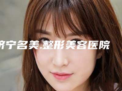 济宁名美.整形美容医院与济宁美辰医疗美容怎么样哪个大夫手术做的好